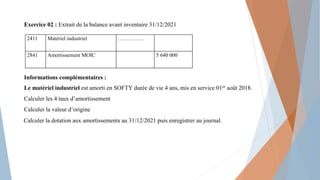 Exercice 02 : Extrait de la balance avant inventaire 31/12/2021
Informations complémentaires :
Le matériel industriel est amorti en SOFTY durée de vie 4 ans, mis en service 01er août 2018.
Calculer les 4 taux d’amortissement
Calculer la valeur d’origine
Calculer la dotation aux amortissements au 31/12/2021 puis enregistrer au journal.
2411 Matériel industriel ……………
2841 Amortissement MOIC 5 640 000
 
