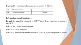 Exercice 03 : Extrait de la balance avant inventaire 31/12/2021
Informations complémentaires :
Le matériel industriel est amorti en SOFTY durée de vie 5 ans, mis en service 18
mai 2019.
Calculer les 5 taux d’amortissement
Calculer la valeur d’origine
Calculer la dotation aux amortissements au 31/12/2021 puis enregistrer au journal.
2411 Matériel industriel ……………
2841 Amortissement MOIC 683 000
 