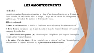 LES AMORTISSEMENTS
I Définition :
L’amortissement est l’amoindrissement de la valeur d’une immobilisation qui se déprécie de
façon certaine et irréversible avec le temps, l’usage ou en raison du changement de
technique, de l’évolution des marchés et de toute autre cause.
II La terminologie
1- Date d’acquisition : est la date de la facturation ou de la livraison de l’immobilisation.
2- Date de mise en service : est la date à partir de laquelle l’immobilisation entre dans le
processus de production.
3- Durée d’utilisation prévue (D): elle correspond à la période pour laquelle l’entreprise
compte utiliser l’immobilisation.
4 La valeur d’origine (Vo) : elle est constituée par la valeur d’entrée de l’immobilisation
conformément au chapitre précédent « Acquisition des immobilisations »
 
