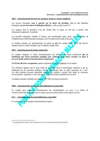 CHAPITRE 7 : LES COMPTES D'ACTIF
                                                         SECTION 6 : AMORTISSEMENTS DES IMMOBILISATIONS

2822 Amortissements des brevets, marques, droits et valeurs similaires

Les brevets d’invention sont à amortir sur la durée du privilège, dont ils font bénéficier
l'entreprise, ou sur leur durée d’utilisation effective si elle est plus courte (11 ).

Les marques dont la protection n’est pas limitée dans le temps ne sont pas à amortir, sauf
événement exceptionnel le justifiant.

Les procédés industriels, modèles et dessins sont amortissables parce qu’ils sont susceptibles de
se déprécier par l’effet du progrès technique ou de l’évolution de la mode et des goûts.

La dotation normale aux amortissements est portée au débit du compte 61922 "DEA des brevets,
marques, droits et valeurs similaires" par le crédit du compte 2822.

2823 Amortissements du fonds commercial

Ce compte enregistre la valeur d’amortissement des éléments du fonds commercial qui ne
bénéficient pas d’une protection juridique leur conférant une valeur certaine; ou dans le
cas ou le fonds subit un amortissement exceptionnel.

La IVème directive européenne exprime clairement les règles à appliquer en la matière:

"Les éléments figurant sous le poste fonds de commerce selon la terminologie employée et qui ne
bénéficient pas de protection juridique, doivent être amortis dans un délai maximum de 5 ans".
Les états membres peuvent néanmoins autoriser les sociétés à amortir leur fonds de commerce
sur une période supérieure à 5 ans, sans qu'elle n'excède la durée d’utilisation de cet actif.

La dotation normale est débitée du compte 61923 "DEA du fonds commercial".


2828 Amortissements des autres immobilisations incorporelles

Ce compte peut enregistrer l’amortissement des immobilisations en cours à la clôture de
l’exercice dont l'état se déprécie avec le temps, sans pour autant qu'elles soient déjà en service.

63.3       Amortissements des immobilisations corporelles

Ce compte prévoit les comptes d'amortissement ci-après :




1
    En règle générale, après 20 ans d'exploitation, le brevet tombe dans le domaine public.
 
