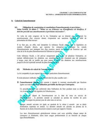 CHAPITRE 7 : LES COMPTES D'ACTIF
                                               SECTION 6 : AMORTISSEMENTS DES IMMOBILISATIONS


b- Calcul de l'amortissement


   b1)         Obligation de constatation et constitution d'amortissements et provisions :
      Selon l'article 16 alinéa 2 "Même en cas d'absence ou d'insuffisance de bénéfices, il
      doit être procédé aux amortissements et provisions nécessaires".

      En vertu de cette exigence de la loi, l'entreprise qui ne doterait pas sciemment les
      amortissements d'un exercice donné, s'exposerait aux sanctions frappant le délit de
      présentation de bilan inexact.

      Il ne faut pas, en effet, mal interpréter la tolérance fiscale prévue par la législation en
      matière d'impôts directs, qui autorise les entreprises à rattraper les retards
      d'amortissements non pratiqués lors d'un exercice, parmi les charges de l'exercice qui suit
      celui de la fin du plan d'amortissement de l'élément en question.

      Cette tolérance fiscale, a été prévue uniquement pour éviter de pénaliser l'entreprise, en
      rejetant définitivement les dotations aux amortissements qui n'auraient pas été pratiquées
      à temps, mais elle ne justifie pas pour autant le report des dotations aux amortissements
      jusqu'à la fin de la période normale du plan d'amortissement.


      b2)      Méthodes de calcul de l'amortissement

      La loi comptable n'a pas imposé des systèmes particuliers d'amortissement.

      Il existe plusieurs méthodes d'amortissement dont les plus usuelles sont :

      Ü l'amortissement linéaire qui consiste à répartir le montant amortissable par fractions
        égales sur toute la durée d'utilisation prévisible du bien par l'entreprise.

            Ce procédé suppose une uniformité dans l'utilisation du bien pendant toute sa durée de
            vie et une progressivité régulière de l'obsolescence.

            Le point de départ de l'amortissement est la date de mise en service de
            l'immobilisation ; la première annuité se calculant au prorata du nombre de jours
            écoulés à compter du premier jour de cette mise en service.

            Chaque annuité suivante est égale au quotient de la valeur à amortir par sa durée
            d'utilisation exprimée en années. La dernière annuité est calculée au prorata de la
            fraction de la durée d'amortissement restant à courir par rapport à l'année.

            Les taux d'amortissement généralement retenus sont ceux qu'utilise chaque nature de
            commerce et d'industrie, selon leurs usages professionnels et en fonction de chaque
            type d'immobilisation.
 