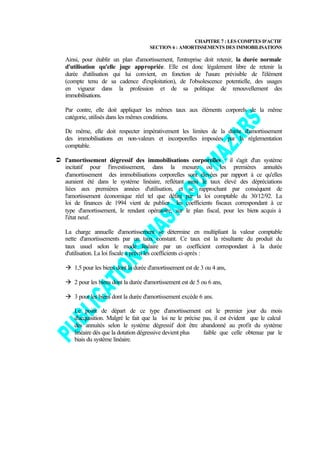 CHAPITRE 7 : LES COMPTES D'ACTIF
                                       SECTION 6 : AMORTISSEMENTS DES IMMOBILISATIONS

   Ainsi, pour établir un plan d'amortissement, l'entreprise doit retenir, la durée normale
   d'utilisation qu'elle juge appropriée. Elle est donc légalement libre de retenir la
   durée d'utilisation qui lui convient, en fonction de l'usure prévisible de l'élément
   (compte tenu de sa cadence d'exploitation), de l'obsolescence potentielle, des usages
   en vigueur dans la profession et de sa politique de renouvellement des
   immobilisations.

   Par contre, elle doit appliquer les mêmes taux aux éléments corporels de la même
   catégorie, utilisés dans les mêmes conditions.

   De même, elle doit respecter impérativement les limites de la durée d'amortissement
   des immobilisations en non-valeurs et incorporelles imposées par la réglementation
   comptable.

Ü l'amortissement dégressif des immobilisations corporelles : il s'agit d'un système
  incitatif pour l'investissement, dans la mesure où les premières annuités
  d'amortissement des immobilisations corporelles sont élevées par rapport à ce qu'elles
  auraient été dans le système linéaire, reflétant ainsi le taux élevé des dépréciations
  liées aux premières années d'utilisation, et se rapprochant par conséquent de
  l'amortissement économique réel tel que défini par la loi comptable du 30/12/92. La
  loi de finances de 1994 vient de publier les coefficients fiscaux correspondant à ce
  type d'amortissement, le rendant opératoire, sur le plan fiscal, pour les biens acquis à
  l'état neuf.

   La charge annuelle d'amortissement se détermine en multipliant la valeur comptable
   nette d'amortissements par un taux constant. Ce taux est la résultante du produit du
   taux usuel selon le mode linéaire par un coefficient correspondant à la durée
   d'utilisation. La loi fiscale a prévu les coefficients ci-après :

   à 1,5 pour les biens dont la durée d'amortissement est de 3 ou 4 ans,

   à 2 pour les biens dont la durée d'amortissement est de 5 ou 6 ans,

   à 3 pour les biens dont la durée d'amortissement excède 6 ans.

       Le point de départ de ce type d'amortissement est le premier jour du mois
       d'acquisition. Malgré le fait que la loi ne le précise pas, il est évident que le calcul
       des annuités selon le système dégressif doit être abandonné au profit du système
       linéaire dès que la dotation dégressive devient plus   faible que celle obtenue par le
       biais du système linéaire.
 