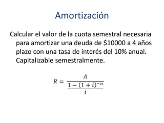 Amortización
Calcular el valor de la cuota semestral necesaria
para amortizar una deuda de $10000 a 4 años
plazo con una tasa de interés del 10% anual.
Capitalizable semestralmente.
 