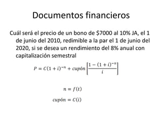 Documentos financieros
Cuál será el precio de un bono de $7000 al 10% JA, el 1
de junio del 2010, redimible a la par el 1 de junio del
2020, si se desea un rendimiento del 8% anual con
capitalización semestral
 