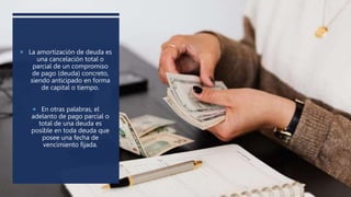  La amortización de deuda es
una cancelación total o
parcial de un compromiso
de pago (deuda) concreto,
siendo anticipado en forma
de capital o tiempo.
 En otras palabras, el
adelanto de pago parcial o
total de una deuda es
posible en toda deuda que
posee una fecha de
vencimiento fijada.
 