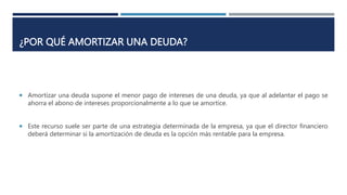 ¿POR QUÉ AMORTIZAR UNA DEUDA?
 Amortizar una deuda supone el menor pago de intereses de una deuda, ya que al adelantar el pago se
ahorra el abono de intereses proporcionalmente a lo que se amortice.
 Este recurso suele ser parte de una estrategia determinada de la empresa, ya que el director financiero
deberá determinar si la amortización de deuda es la opción más rentable para la empresa.
 