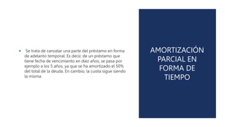 AMORTIZACIÓN
PARCIAL EN
FORMA DE
TIEMPO
 Se trata de cancelar una parte del préstamo en forma
de adelanto temporal. Es decir, de un préstamo que
tiene fecha de vencimiento en diez años, se pasa por
ejemplo a los 5 años, ya que se ha amortizado el 50%
del total de la deuda. En cambio, la cuota sigue siendo
la misma.
 