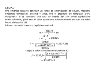EJEMPLO
Una empresa requiere construir un fondo de amortización de 50000$ mediante
depósitos trimestrales durante 4 años, con el propósito de remplazar cierta
maquinaria. Si se considera una tasa de interés del 15% anual capitalizable
trimestralmente, ¿Cuál será el valor acumulado inmediatamente después de haber
hecho el depósito 12?
Primero se calcula la renta o depósito trimestral:
 