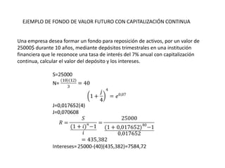 EJEMPLO DE FONDO DE VALOR FUTURO CON CAPITALIZACIÓN CONTINUA


Una empresa desea formar un fondo para reposición de activos, por un valor de
25000$ durante 10 años, mediante depósitos trimestrales en una institución
financiera que le reconoce una tasa de interés del 7% anual con capitalización
continua, calcular el valor del depósito y los intereses.
 