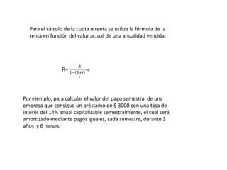 Para el cálculo de la cuota o renta se utiliza la fórmula de la
  renta en función del valor actual de una anualidad vencida.




Por ejemplo, para calcular el valor del pago semestral de una
empresa que consigue un préstamo de $ 3000 con una tasa de
interés del 14% anual capitalizable semestralmente, el cual será
amortizado mediante pagos iguales, cada semestre, durante 3
años y 6 meses.
 
