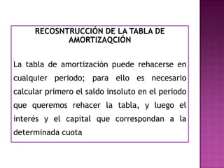 RECOSNTRUCCIÓN DE LA TABLA DE
            AMORTIZAQCIÓN


La tabla de amortización puede rehacerse en
cualquier periodo; para ello es necesario
calcular primero el saldo insoluto en el periodo
que queremos rehacer la tabla, y luego el
interés y el capital que correspondan a la
determinada cuota
 