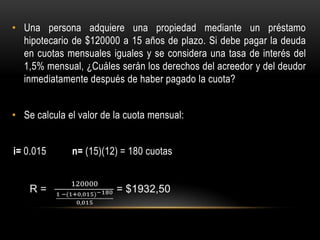 • Una persona adquiere una propiedad mediante un préstamo
  hipotecario de $120000 a 15 años de plazo. Si debe pagar la deuda
  en cuotas mensuales iguales y se considera una tasa de interés del
  1,5% mensual, ¿Cuáles serán los derechos del acreedor y del deudor
  inmediatamente después de haber pagado la cuota?


• Se calcula el valor de la cuota mensual:


i= 0.015      n= (15)(12) = 180 cuotas
 