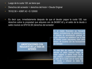 •   Luego de la cuota 120 ,se tiene que:
•   Derechos del acreedor + derechos del Autor = Deuda Original
•   76102.58 + 43897,42 = $ 120000


•   Es decir que, inmediatamente después de que el deudor pague la cuota 120, sus
    derechos sobre la propiedad que adquiere son de $43897,42 y el saldo de la deuda o
    saldo insoluto es $76102,58 (derechos del acreedor

                                                     En el medio financiero es frecuente
                                                     realizar contrataciones de préstamos con
                                                     el sistema de amortización gradual, en
                                                     cuyas clausulas se establece que la tasa
                                                     de interés puede reajustarse cada cierto
                                                     tiempo, de acuerdo con las fluctuaciones
                 AMORTIZACIONES CON                  del mercado
                REAJUSTE DE LA TASA DE
                       INTERÉS                       En este tipo de casos, se necesita
                                                     calcular el saldo insoluto luego de
                                                     haber pagado la ultima cuota con la
                                                     tasa anterior y posteriormente calcular
                                                     el valor de la cuota con la nueva tasa
                                                     de interés y rehacer la tabla de
                                                     amortización
 