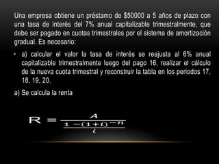 Una empresa obtiene un préstamo de $50000 a 5 años de plazo con
una tasa de interés del 7% anual capitalizable trimestralmente, que
debe ser pagado en cuotas trimestrales por el sistema de amortización
gradual. Es necesario:
• a) calcular el valor la tasa de interés se reajusta al 6% anual
  capitalizable trimestralmente luego del pago 16, realizar el cálculo
  de la nueva cuota trimestral y reconstruir la tabla en los periodos 17,
  18, 19, 20.
a) Se calcula la renta
 