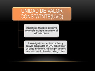 UNIDAD DE VALOR
CONSTATNTE(UVC)
  Instrumento financiero que sirve
 como referencia para mantener el
          valor del dinero


    Las obligaciones de dinero activas y
 pasivas expresadas en UVC deben tener
 un plazo mínimo de 365 días por tanto es
  una instrumento financiero a largo plazo
 