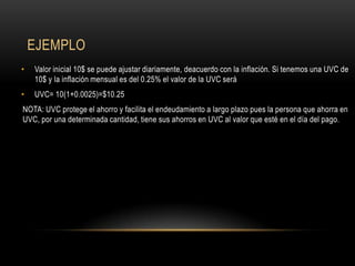 EJEMPLO
•   Valor inicial 10$ se puede ajustar diariamente, deacuerdo con la inflación. Si tenemos una UVC de
    10$ y la inflación mensual es del 0.25% el valor de la UVC será
•   UVC= 10(1+0.0025)=$10.25
NOTA: UVC protege el ahorro y facilita el endeudamiento a largo plazo pues la persona que ahorra en
UVC, por una determinada cantidad, tiene sus ahorros en UVC al valor que esté en el día del pago.
 