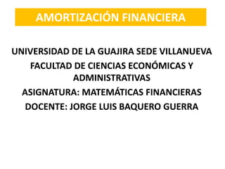 AMORTIZACIÓN FINANCIERA
UNIVERSIDAD DE LA GUAJIRA SEDE VILLANUEVA
FACULTAD DE CIENCIAS ECONÓMICAS Y
ADMINISTRATIVAS
ASIGNATURA: MATEMÁTICAS FINANCIERAS
DOCENTE: JORGE LUIS BAQUERO GUERRA
 