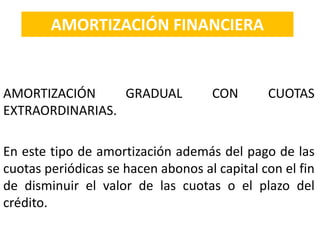 AMORTIZACIÓN GRADUAL CON CUOTAS
EXTRAORDINARIAS.
En este tipo de amortización además del pago de las
cuotas periódicas se hacen abonos al capital con el fin
de disminuir el valor de las cuotas o el plazo del
crédito.
AMORTIZACIÓN FINANCIERA
 