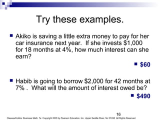 16
Cleaves/Hobbs: Business Math, 7e Copyright 2005 by Pearson Education, Inc. Upper Saddle River, NJ 07458 All Rights Reserved
Try these examples.
 Akiko is saving a little extra money to pay for her
car insurance next year. If she invests $1,000
for 18 months at 4%, how much interest can she
earn?
 $60
 Habib is going to borrow $2,000 for 42 months at
7% . What will the amount of interest owed be?
 $490
 