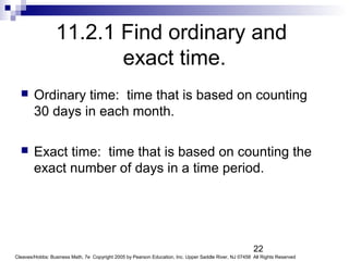 22
Cleaves/Hobbs: Business Math, 7e Copyright 2005 by Pearson Education, Inc. Upper Saddle River, NJ 07458 All Rights Reserved
11.2.1 Find ordinary and
exact time.
 Ordinary time: time that is based on counting
30 days in each month.
 Exact time: time that is based on counting the
exact number of days in a time period.
 