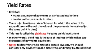 Yield Rates
• Investor:
• makes a number of payments at various points in time
• receives other payments in return
• There is (at least) one rate of interest for which the value of his
expenditures will equal the value of the payments he received (at
the same point in time)
• This rate is called the yield rate he earns on his investment
• In other words, yield rate is the rate of interest which makes two
sequences of payments equivalent
• Note: to determine yield rate of a certain investor, we should
consider only payments made directly to, or directly by, this investor
 
