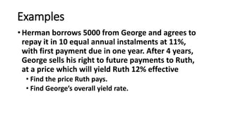 Examples
•Herman borrows 5000 from George and agrees to
repay it in 10 equal annual instalments at 11%,
with first payment due in one year. After 4 years,
George sells his right to future payments to Ruth,
at a price which will yield Ruth 12% effective
• Find the price Ruth pays.
• Find George’s overall yield rate.
 