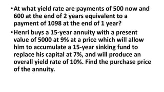 •At what yield rate are payments of 500 now and
600 at the end of 2 years equivalent to a
payment of 1098 at the end of 1 year?
•Henri buys a 15-year annuity with a present
value of 5000 at 9% at a price which will allow
him to accumulate a 15-year sinking fund to
replace his capital at 7%, and will produce an
overall yield rate of 10%. Find the purchase price
of the annuity.
 
