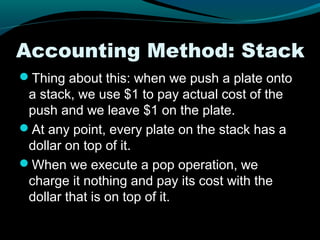 Accounting Method: Stack
Thing about this: when we push a plate onto
 a stack, we use $1 to pay actual cost of the
 push and we leave $1 on the plate.
At any point, every plate on the stack has a
 dollar on top of it.
When we execute a pop operation, we
 charge it nothing and pay its cost with the
 dollar that is on top of it.
 