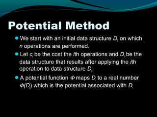 Potential Method
 We start with an initial data structure D0 on which
  n operations are performed.
 Let ci be the cost the ith operations and Di be the
  data structure that results after applying the ith
  operation to data structure Di-1
 A potential function Φ maps Di to a real number
  Φ(Di) which is the potential associated with Di
 