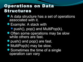 Operations on Data
Structures
 A data structure has a set of operations
  associated with it.
 Example: A stack with
   push(), pop() and MultiPop(k).
 Often some operations may be slow
  while others are fast.
 push() and pop() are fast.
 MultiPop(k) may be slow.
 Sometimes the time of a single
  operation can vary
 