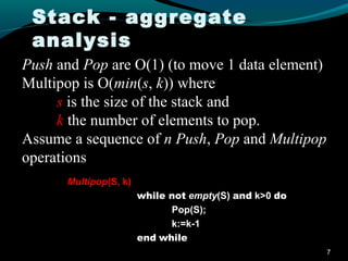 Stack - aggregate
 analysis
Push and Pop are O(1) (to move 1 data element)
Multipop is O(min(s, k)) where
     s is the size of the stack and
     k the number of elements to pop.
Assume a sequence of n Push, Pop and Multipop
operations
      Multipop(S, k)
                       while not empty(S) and k>0 do
                             Pop(S);
                             k:=k-1
                       end while
                                                       7
 