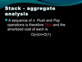 Stack - aggregate
analysis
A sequence of n Push and Pop
 operations is therefore O(n) and the
 amortized cost of each is
                 O(n)/n=O(1)
 