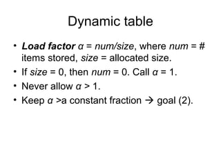 Dynamic table
• Load factor α = num/size, where num = #
items stored, size = allocated size.
• If size = 0, then num = 0. Call α = 1.
• Never allow α > 1.
• Keep α >a constant fraction  goal (2).
 