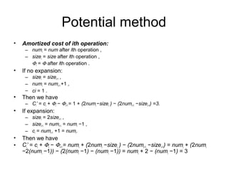 Potential method
• Amortized cost of ith operation:
– numi = num after ith operation ,
– sizei = size after ith operation ,
Φi = Φ after ith operation .
• If no expansion:
– sizei = sizei−1 ,
– numi = numi−1 +1 ,
– ci = 1 .
• Then we have
– Ci’ = ci + Φi − Φi−1 = 1 + (2numi −sizei ) − (2numi−1 −sizei−1) =3.
• If expansion:
– sizei = 2sizei−1 ,
– sizei−1 = numi−1 = numi −1 ,
– ci = numi−1 +1 = numi.
• Then we have
• Ci’ = ci + Φi − Φi−1 = numi + (2numi −sizei ) − (2numi−1 −sizei−1) = numi + (2numi
−2(numi −1)) − (2(numi −1) − (numi −1)) = numi + 2 − (numi −1) = 3
 
