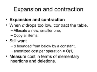 Expansion and contraction
• Expansion and contraction
• When α drops too low, contract the table.
– Allocate a new, smaller one.
– Copy all items.
• Still want
– α bounded from below by a constant,
– amortized cost per operation = O(1).
• Measure cost in terms of elementary
insertions and deletions.
 
