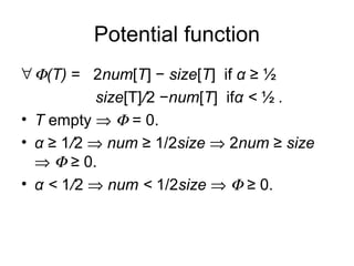 Potential function
∀Φ(T) = 2num[T] − size[T] if α ≥ ½
size[T]/2 −num[T] ifα < ½ .
• T empty ⇒ Φ = 0.
• α ≥ 1/2 ⇒ num ≥ 1/2size ⇒ 2num ≥ size
⇒ Φ ≥ 0.
• α < 1/2 ⇒ num < 1/2size ⇒ Φ ≥ 0.
 