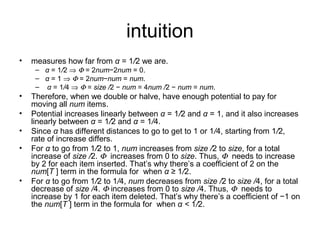 intuition
• measures how far from α = 1/2 we are.
– α = 1/2 ⇒ Φ = 2num−2num = 0.
– α = 1 ⇒ Φ = 2num−num = num.
– α = 1/4 ⇒ Φ = size /2 − num = 4num /2 − num = num.
• Therefore, when we double or halve, have enough potential to pay for
moving all num items.
• Potential increases linearly between α = 1/2 and α = 1, and it also increases
linearly between α = 1/2 and α = 1/4.
• Since α has different distances to go to get to 1 or 1/4, starting from 1/2,
rate of increase differs.
• For α to go from 1/2 to 1, num increases from size /2 to size, for a total
increase of size /2. Φ increases from 0 to size. Thus, Φ needs to increase
by 2 for each item inserted. That’s why there’s a coefficient of 2 on the
num[T ] term in the formula for when α ≥ 1/2.
• For α to go from 1/2 to 1/4, num decreases from size /2 to size /4, for a total
decrease of size /4. Φ increases from 0 to size /4. Thus, Φ needs to
increase by 1 for each item deleted. That’s why there’s a coefficient of −1 on
the num[T ] term in the formula for when α < 1/2.
 