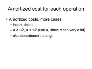 • Amortized costs: more cases
– insert, delete
– α ≥ 1/2, α < 1/2 (use αi, since α can vary a lot)
– size does/doesn’t change
Amortized cost for each operation
 