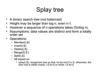 Splay tree
• A binary search tree (not balanced)
• Height may be larger than log n, even n-1.
• However a sequence of n operations takes O(nlog n).
• Assumptions: data values are distinct and form a totally
order set
• Operations:
– Member(i,S)
– Insert(i,S)
– Delete(i,S)
– Merge(S,S’)
– Split(i,S)
– All based on
• splay(i,S), reorganize tree so that i to be root if i∈S, otherwise, the
new root is either max{k ∈S |k<i} or min{k ∈S |k>i}
 