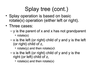 Splay tree (cont.)
• Splay operation is based on basic
rotate(x) operation (either left or right).
• Three cases:
– y is the parent of x and x has not grandparent
• rotate(x)
– x is the left (or right) child of y and y is the left
(or right) child of z,
• rotate(y) and then rotate(x)
– x is the left (or right) child of y and y is the
right (or left) child of z,
• rotate(x) and then rotate(x)
 