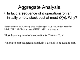 Aggregate Analysis
• In fact, a sequence of n operations on an
initially empty stack cost at most O(n). Why?
Each object can be POP only once (including in MULTIPOP) for each time
it is PUSHed. #POPs is at most #PUSHs, which is at most n.
Thus the average cost of an operation is O(n)/n = O(1).
Amortized cost in aggregate analysis is defined to be average cost.
 