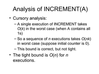 Analysis of INCREMENT(A)
• Cursory analysis:
– A single execution of INCREMENT takes
O(k) in the worst case (when A contains all
1s)
– So a sequence of n executions takes O(nk)
in worst case (suppose initial counter is 0).
– This bound is correct, but not tight.
• The tight bound is O(n) for n
executions.
 