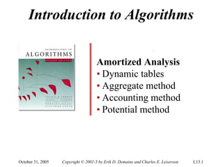 October 31, 2005 Copyright © 2001-5 by Erik D. Demaine and Charles E. Leiserson L13.1
Introduction to Algorithms
6.046J/18.401J
LECTURE 13
Amortized Analysis
•• Dynamic tables
•• Aggregate method
•• Accounting method
•• Potential method
Prof. Charles E. Leiserson
 