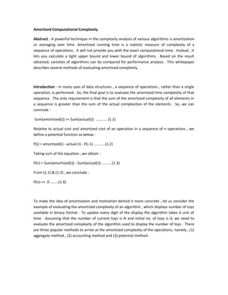 Amortized Computational Complexity
Abstract : A powerful technique in the complexity analysis of various algorithms is amortization
or averaging over time. Amortized running time is a realistic measure of complexity of a
sequence of operations . It will not provide you with the exact computational time . Instead , it
lets you calculate a tight upper bound and lower bound of algorithms . Based on the result
obtained, varieties of algorithms can be compared for performance analysis . This whitepaper
describes several methods of evaluating amortized complexity .
Introduction : In many uses of data structures , a sequence of operations , rather than a single
operation, is performed . So, the final goal is to evaluate the amortized time complexity of that
sequence . The only requirement is that the sum of the amortized complexity of all elements in
a sequence is greater than the sum of the actual complexities of the elements . So, we can
conclude :
Sum(amortized(i)) >= Sum(actual(i)) ........... (1.1)
Relative to actual cost and amortized cost of an operation in a sequence of n operations , we
define a potential function as below :
P(i) = amortized(i) - actual (i) - P(i-1) ...........(1.2)
Taking sum of the equation , we obtain :
P(n) = Sum(amortized(i)) - Sum(actual(i)) ..........(1.3)
From (1.1) & (1.3) , we conclude :
P(n) >= 0 ........(1.4)
To make the idea of amortization and motivation behind it more concrete , let us consider the
example of evaluating the amortized complexity of an algorithm , which displays number of toys
available in binary format . To update every digit of the display the algorithm takes d unit of
time . Assuming that the number of current toys is N and initial no. of toys is 0, we need to
evaluate the amortized complexity of the algorithm used to display the number of toys . There
are three popular methods to arrive at the amortized complexity of the operations, namely , (1)
aggregate method , (2) accounting method and (3) potential method .