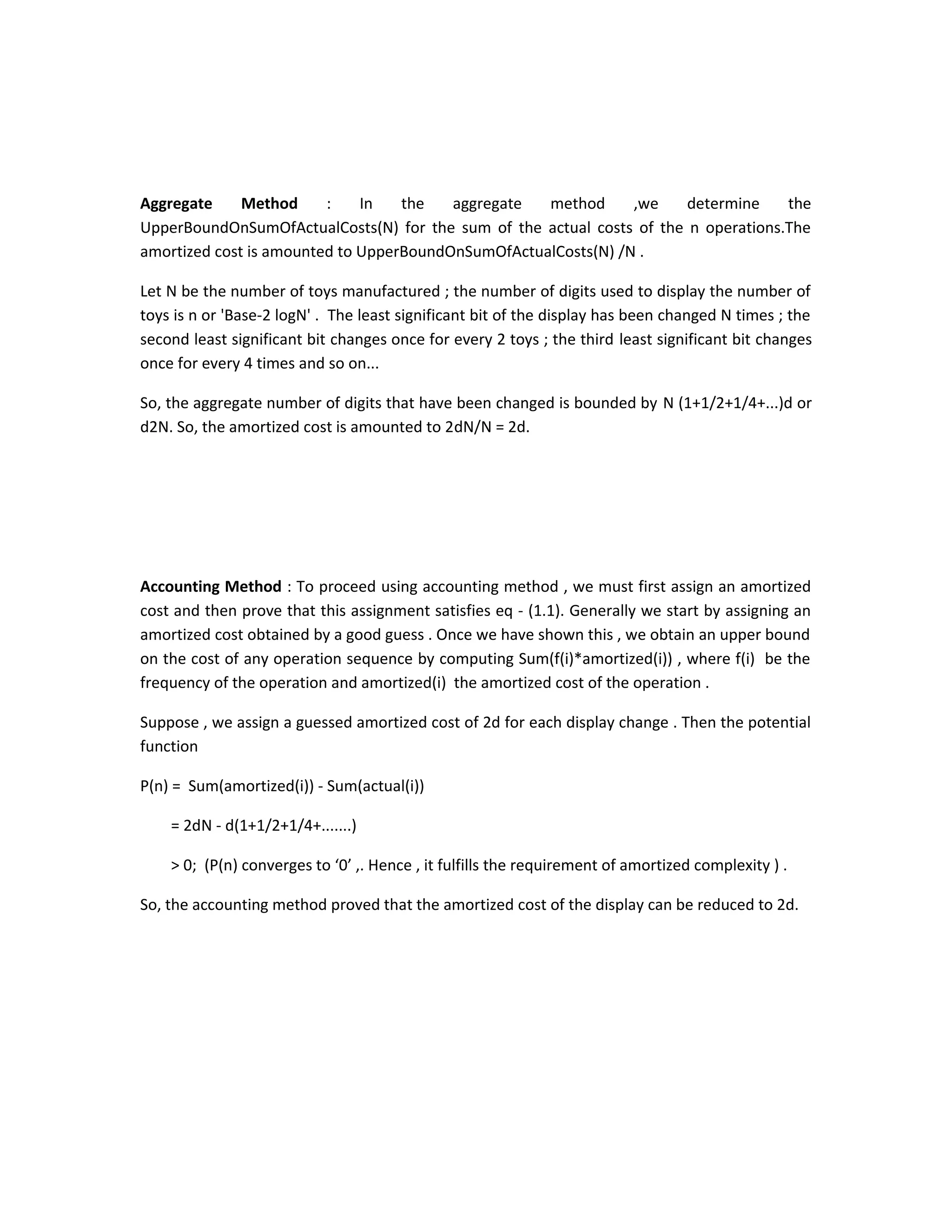 Aggregate Method : In the aggregate method ,we determine the
UpperBoundOnSumOfActualCosts(N) for the sum of the actual costs of the n operations.The
amortized cost is amounted to UpperBoundOnSumOfActualCosts(N) /N .
Let N be the number of toys manufactured ; the number of digits used to display the number of
toys is n or 'Base-2 logN' . The least significant bit of the display has been changed N times ; the
second least significant bit changes once for every 2 toys ; the third least significant bit changes
once for every 4 times and so on...
So, the aggregate number of digits that have been changed is bounded by N (1+1/2+1/4+...)d or
d2N. So, the amortized cost is amounted to 2dN/N = 2d.
Accounting Method : To proceed using accounting method , we must first assign an amortized
cost and then prove that this assignment satisfies eq - (1.1). Generally we start by assigning an
amortized cost obtained by a good guess . Once we have shown this , we obtain an upper bound
on the cost of any operation sequence by computing Sum(f(i)*amortized(i)) , where f(i) be the
frequency of the operation and amortized(i) the amortized cost of the operation .
Suppose , we assign a guessed amortized cost of 2d for each display change . Then the potential
function
P(n) = Sum(amortized(i)) - Sum(actual(i))
= 2dN - d(1+1/2+1/4+.......)
> 0; (P(n) converges to ‘0’ ,. Hence , it fulfills the requirement of amortized complexity ) .
So, the accounting method proved that the amortized cost of the display can be reduced to 2d.
 