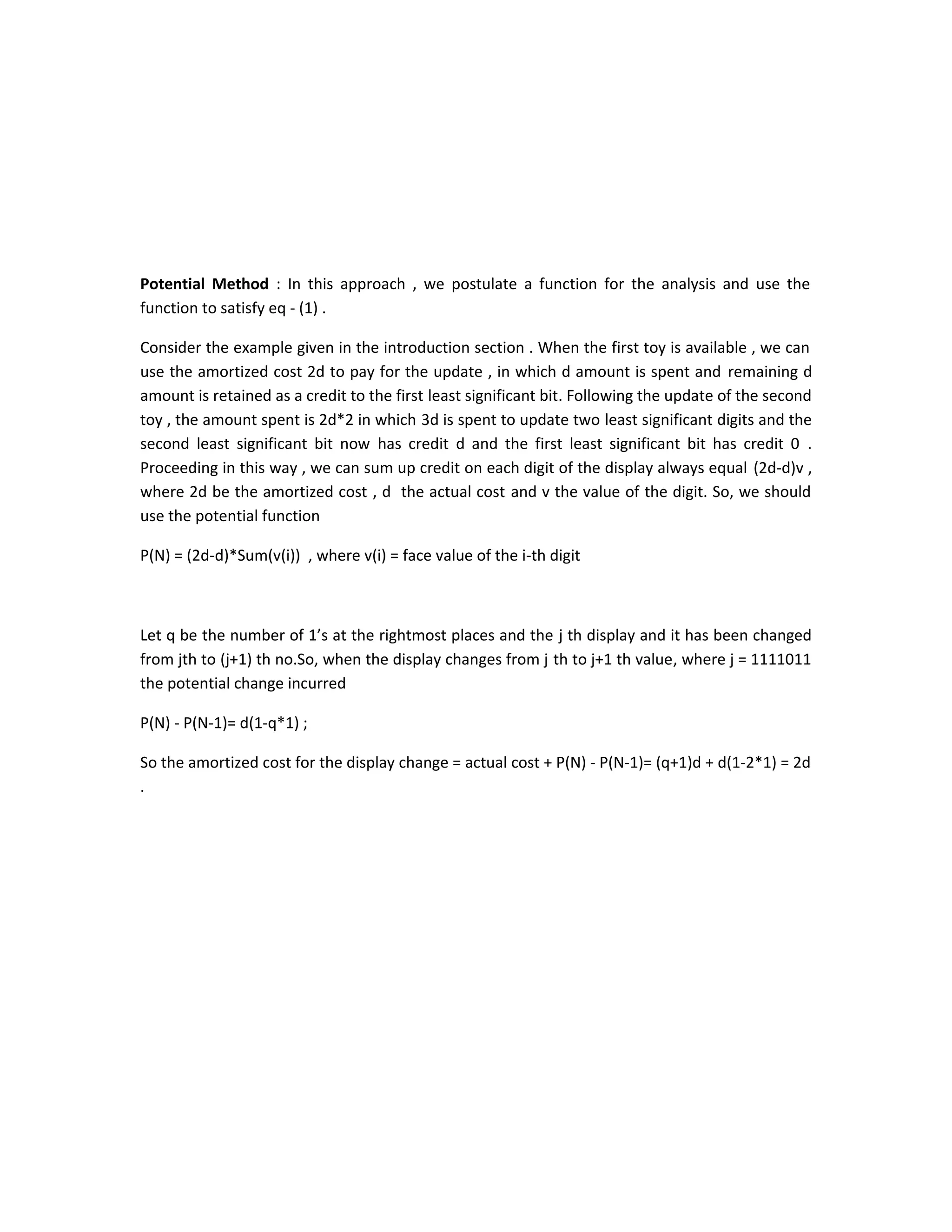 Potential Method : In this approach , we postulate a function for the analysis and use the
function to satisfy eq - (1) .
Consider the example given in the introduction section . When the first toy is available , we can
use the amortized cost 2d to pay for the update , in which d amount is spent and remaining d
amount is retained as a credit to the first least significant bit. Following the update of the second
toy , the amount spent is 2d*2 in which 3d is spent to update two least significant digits and the
second least significant bit now has credit d and the first least significant bit has credit 0 .
Proceeding in this way , we can sum up credit on each digit of the display always equal (2d-d)v ,
where 2d be the amortized cost , d the actual cost and v the value of the digit. So, we should
use the potential function
P(N) = (2d-d)*Sum(v(i)) , where v(i) = face value of the i-th digit
Let q be the number of 1’s at the rightmost places and the j th display and it has been changed
from jth to (j+1) th no.So, when the display changes from j th to j+1 th value, where j = 1111011
the potential change incurred
P(N) - P(N-1)= d(1-q*1) ;
So the amortized cost for the display change = actual cost + P(N) - P(N-1)= (q+1)d + d(1-2*1) = 2d
.
 