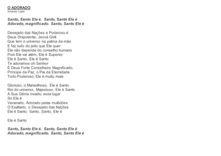 O ADORADO
Amanda Lopes
Santo, Santo Ele é. Santo, Santo Ele é
Adorado, magnificado. Santo, Santo Ele é
Desejado das Nações e Poderoso é
Deus Onipotente, Jeová Girê
Que tem o universo na palma da mão
E faz tudo do jeito que Ele quer
Ele não depende do conselho humano
Pois Ele vai além, Ele é Superior
Ele é Santo, Ele é Santo
Te adoramos oh Senhor
É Deus Forte Conselheiro Magnificado,
Príncipe da Paz, o Pai da Eternidade
Todo Poderoso, Ele é muito mais
Glorioso, o Maravilhoso, Ele é Santo
Rei do universo, Majestoso, Ele é Santo
A Sua Glória invadiu esse lugar
Só Ele é
Venerado, Adorado pelas multidões
O Exaltado, o Desejado das Nações
Ele é Santo, Santo, Santo, Ele é
Ele é Santo
Santo, Santo Ele é. Santo, Santo Ele é
Adorado, magnificado. Santo, Santo Ele é
 