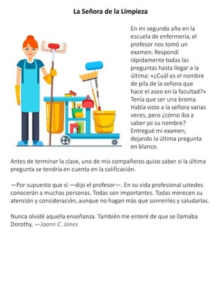 La Señora de la Limpieza
En mi segundo año en la
escuela de enfermería, el
profesor nos tomó un
examen. Respondí
rápidamente todas las
preguntas hasta llegar a la
última: «¿Cuál es el nombre
de pila de la señora que
hace el aseo en la facultad?»
Tenía que ser una broma.
Había visto a la señora varias
veces, pero ¿cómo iba a
saber yo su nombre?
Entregué mi examen,
dejando la última pregunta
en blanco.
Antes de terminar la clase, uno de mis compañeros quiso saber si la última
pregunta se tendría en cuenta en la calificación.
—Por supuesto que sí —dijo el profesor—. En su vida profesional ustedes
conocerán a muchas personas. Todas son importantes. Todas merecen su
atención y consideración, aunque no hagan más que sonreírles y saludarlas.
Nunca olvidé aquella enseñanza. También me enteré de que se llamaba
Dorothy. —Joann C. Jones
 