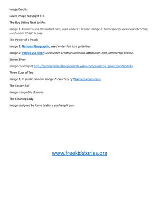 Image Credits:
Cover image copyright TFI.
The Boy Sitting Next to Me:
Image 1: Kirimatsu via DeviantArt.com; used under CC license. Image 2: Flamespeedy via DeviantArt.com;
used under CC-NC license.
The Power of a Peach
Image 1: National Geographic; used under Fair Use guidelines.
Image 2: Patrick via Flickr; used under Creative Commons-Attribution-Non Commercial license.
Stolen Silver
Image courtesy of http://lesmiserablesshoujocosette.wikia.com/wiki/The_Silver_Candlesticks.
Three Cups of Tea
Image 1: In public domain. Image 2: Courtesy of Wikimedia Commons
The Soccer Ball
Image is in public domain
The Cleaning Lady
Image designed by Iconicbestiary via Freepik.com
www.freekidstories.org
 