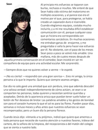 Al principio mis esfuerzos se toparon con
burlas, rechazos e insultos. Me enteré de que
Sean había sido víctima del matonismo en
múltiples ocasiones, y al parece ese era el
motivo por el que, para protegerse, se había
creado un caparazón duro e insensible.
Cuando elegíamos equipos, costaba mucho
incluirlo, y a mí me resultaba difícil establecer
comunicación con él, porque cualquier cosa
que yo hiciera era correspondida con
comentarios sarcásticos. En muchas ocasiones
me entraban ganas de enojarme, y me
preguntaba si valía la pena hacer ese esfuerzo
por él. No obstante, con el paso de los meses
Sean poco a poco se volvió más amable. Una
mañana, más de cuatro meses después de
aquella primera conversación en el comedor, Sean insistió en ser mi
compañero de equipo para una actividad escolar. Me sorprendió.
—Siempre dices que no quieres volver a verme —le espeté.
—¡No es cierto! —respondió con una gran sonrisa—. Eres mi amigo, la única
persona a la que le importo. Quiero que siempre seamos amigos.
Ese día no solo gané una amistad que aún perdura, sino que además descubrí
una valiosa verdad: independientemente de cómo actúen, se vean o se
comporten las personas, todas quieren y necesitan sentirse queridas y
aceptadas. Detrás de la apariencia arisca que puedan tener suele haber un
botón de flor deseoso de brotar. Las palabras amables y los gestos de bondad
son para el corazón humano lo que el sol es para las flores. Pueden pasar días,
semanas o incluso meses y años antes que nuestros esfuerzos se vean
recompensados; pero un buen día la persona florece.
Cuando Jesús dijo: «Amarás a tu prójimo», indicó que quiere que amemos a
toda persona que necesite de nuestra atención o nuestros favores, trátese del
cartero, de la señora de la limpieza, del recepcionista o del matón del colegio
que se sienta a nuestro lado.
 